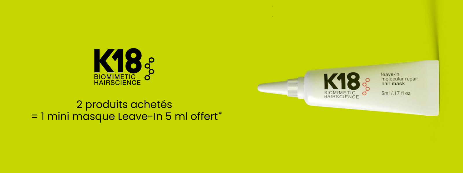 Pour 2 produits K18 achetés, recevez 1 mini masque Leave-In 5 ml offert Pour 2 produits K18 achetés, recevez 1 mini masque Leave-In 5 ml offert